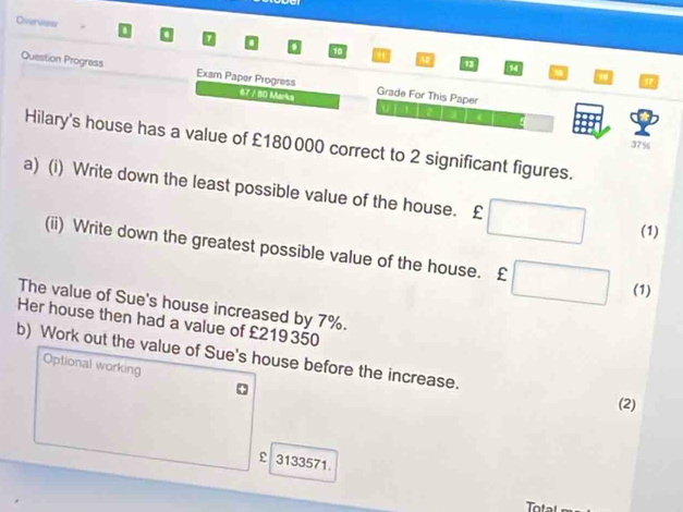 Overves 10 
13 14 
Question Progress Exam Paper Progress Grade For This Paper 
17
67 7 80 Mnkg 
Hilary's house has a value of £180 000 correct to 2 significant figures.
37%
a) (i) Write down the least possible value of the house. £
(1) 
(ii) Write down the greatest possible value of the house. £
(1) 
The value of Sue's house increased by 7%. 
Her house then had a value of £219350
b) Work out the value of Sue's house before the increase. 
Optional working 
(2) 
ε 3133571. 
ot