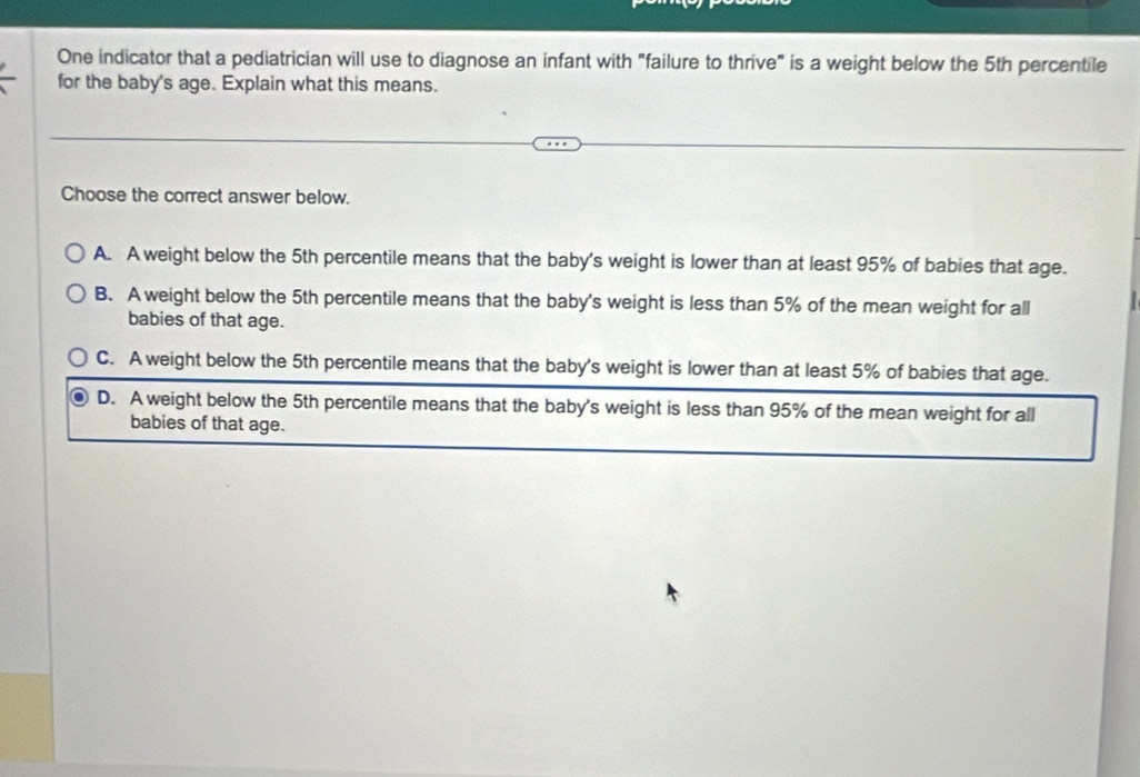 One indicator that a pediatrician will use to diagnose an infant with "failure to thrive" is a weight below the 5th percentile
for the baby's age. Explain what this means.
Choose the correct answer below.
A. A weight below the 5th percentile means that the baby's weight is lower than at least 95% of babies that age.
B. A weight below the 5th percentile means that the baby's weight is less than 5% of the mean weight for all
babies of that age.
C. A weight below the 5th percentile means that the baby's weight is lower than at least 5% of babies that age.
D. A weight below the 5th percentile means that the baby's weight is less than 95% of the mean weight for all
babies of that age.