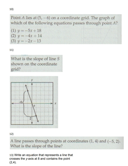 Point A lies at (5,-6) on a coordinate grid. The graph of
which of the following equations passes through point A?
(1) y=-5x+18
(2) y=-4x+14
(3) y=-2x-13
11)
What is the slope of line S
shown on the coordinate
grid?
12)
A line passes through points at coordinates (1,4) and (-5,2). 
What is the slope of the line?
13) Write an equation that represents a line that
crosses the y-axis at 8 and contains the poin
(2,4).