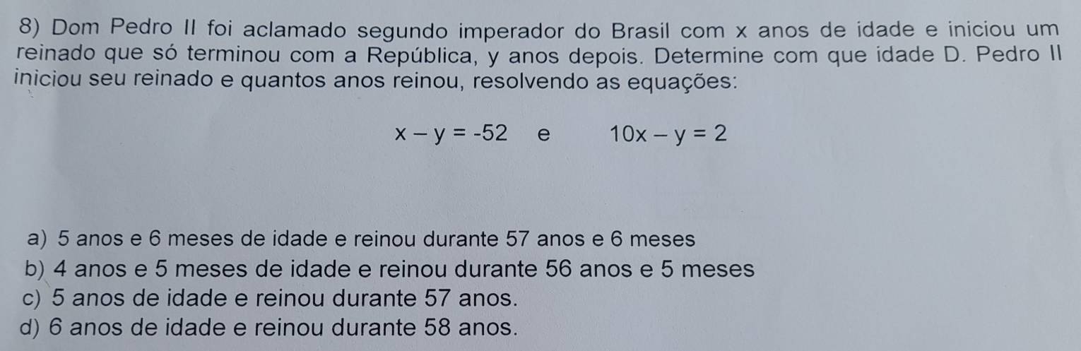 Dom Pedro II foi aclamado segundo imperador do Brasil com x anos de idade e iniciou um
reinado que só terminou com a República, y anos depois. Determine com que idade D. Pedro II
iniciou seu reinado e quantos anos reinou, resolvendo as equações:
x-y=-52 e 10x-y=2
a) 5 anos e 6 meses de idade e reinou durante 57 anos e 6 meses
b) 4 anos e 5 meses de idade e reinou durante 56 anos e 5 meses
c) 5 anos de idade e reinou durante 57 anos.
d) 6 anos de idade e reinou durante 58 anos.