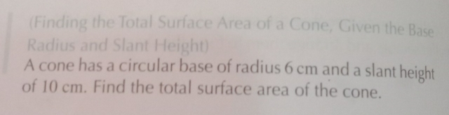 (Finding the Total Surface Area of a Cone, Given the Base 
Radius and Slant Height) 
A cone has a circular base of radius 6 cm and a slant height 
of 10 cm. Find the total surface area of the cone.