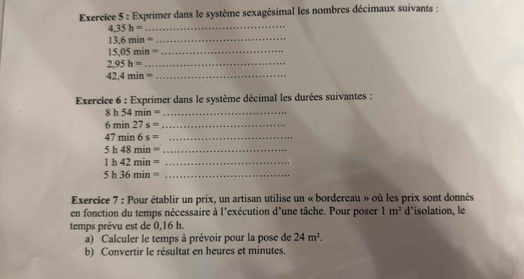 Exprimer dans le système sexagésimal les nombres décimaux suivants : 
_ 4,35h=
13,6min=
_ 
_ 15,05min=
2,95h= _
42,4min= _ 
Exercice 6: : Exprimer dans le système décimal les durées suivantes :
8h54min= _
6min27s= _ 
_ 47min6s=
5h48min= _
1h42min= _
5h36min= _ 
Exercice 7 : Pour établir un prix, un artisan utilise un « bordereau » où les prix sont donnés 
en fonction du temps nécessaire à l’exécution d’une tâche. Pour poser 1m^2 d’isolation, le 
temps prévu est de 0,16 h. 
a) Calculer le temps à prévoir pour la pose de 24m^2. 
b) Convertir le résultat en heures et minutes.