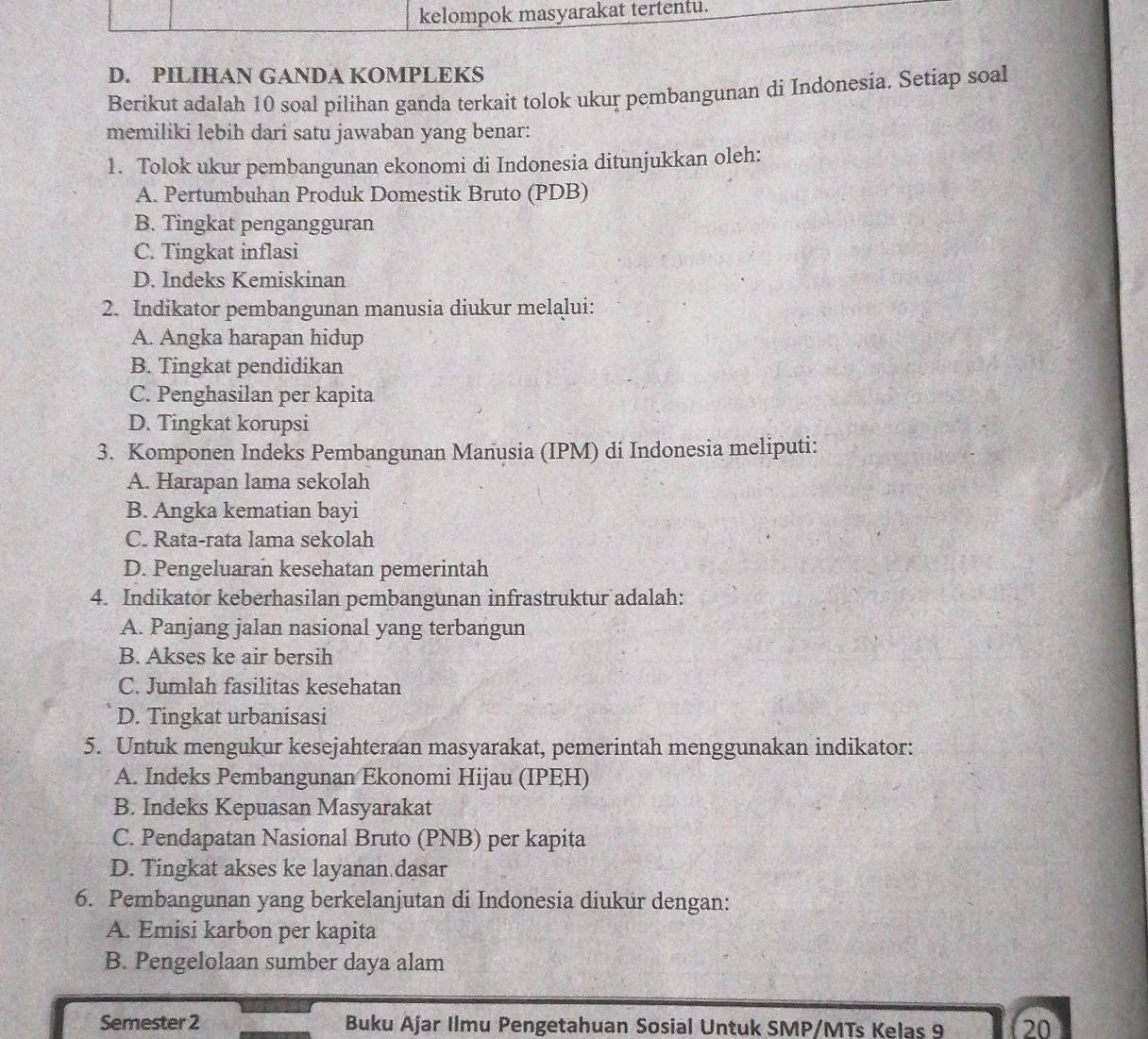 kelompok masyarakat tertentu.
D. PILIHAN GANDA KOMPLEKS
Berikut adalah 10 soal pilihan ganda terkait tolok ukur pembangunan di Indonesía. Setiap soal
memiliki lebih dari satu jawaban yang benar:
1. Tolok ukur pembangunan ekonomi di Indonesia ditunjukkan oleh:
A. Pertumbuhan Produk Domestik Bruto (PDB)
B. Tingkat pengangguran
C. Tingkat inflasi
D. Indeks Kemiskinan
2. Indikator pembangunan manusia diukur melalui:
A. Angka harapan hidup
B. Tingkat pendidikan
C. Penghasilan per kapita
D. Tingkat korupsi
3. Komponen Indeks Pembangunan Manusia (IPM) di Indonesia meliputi:
A. Harapan lama sekolah
B. Angka kematian bayi
C. Rata-rata lama sekolah
D. Pengeluaran kesehatan pemerintah
4. Indikator keberhasilan pembangunan infrastruktur adalah:
A. Panjang jalan nasional yang terbangun
B. Akses ke air bersih
C. Jumlah fasilitas kesehatan
D. Tingkat urbanisasi
5. Untuk mengukur kesejahteraan masyarakat, pemerintah menggunakan indikator:
A. Indeks Pembangunan Ekonomi Hijau (IPEH)
B. Indeks Kepuasan Masyarakat
C. Pendapatan Nasional Bruto (PNB) per kapita
D. Tingkat akses ke layanan dasar
6. Pembangunan yang berkelanjutan di Indonesia diukur dengan:
A. Emisi karbon per kapita
B. Pengelolaan sumber daya alam
Semester 2 Buku Ajar Ilmu Pengetahuan Sosial Untuk SMP/MTs Kelas 9 20