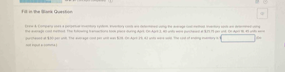 Fill in the Blank Question 
Drew & Company uses a perpetual inventory system. Inventory costs are determined using the average cost method. Inventory costs are determined using 
the average cost method. The following transactions took place during April. On April 2, 40 units were purchased at $25.75 per unit. On April 18, 45 units were 
purchased at $30 per unit. The average cost per unit was $28. On April 29, 42 units were sold. The cost of ending inventory is (Oo 
not input a comma.)