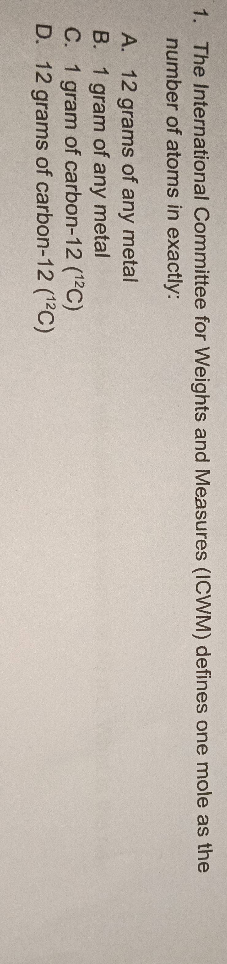 The International Committee for Weights and Measures (ICWM) defines one mole as the
number of atoms in exactly:
A. 12 grams of any metal
B. 1 gram of any metal
C. 1 gram of carbon 12(^12C)
D. 12 grams of carbon -12(^12C)