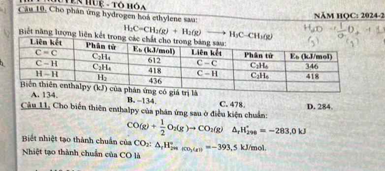 NễN Huệ - Tô hóa
Câu 10, Cho phản ứng hydrogen hoá ethylene sau:
NăM HQC: 2024-2
H_2C=CH_2(g)+H_2(g)to H_3C-CH_3(g)
Biết năng lượng liên
h
A. 134. B. −134. C. 478.
Câu 11. Cho biến thiên enthalpy của phản ứng sau ở điều kiện chuẩn: D. 284.
CO(g)+ 1/2 O_2(g)to CO_2(g) J_2 H_(298)°=-283,0kJ
Biết nhiệt tạo thành chuẩn của CO_2:△ _fH_(298)°_(CO_2(g))^circ =-393,5kJ/mol.
Nhiệt tạo thành chuẩn của CO là