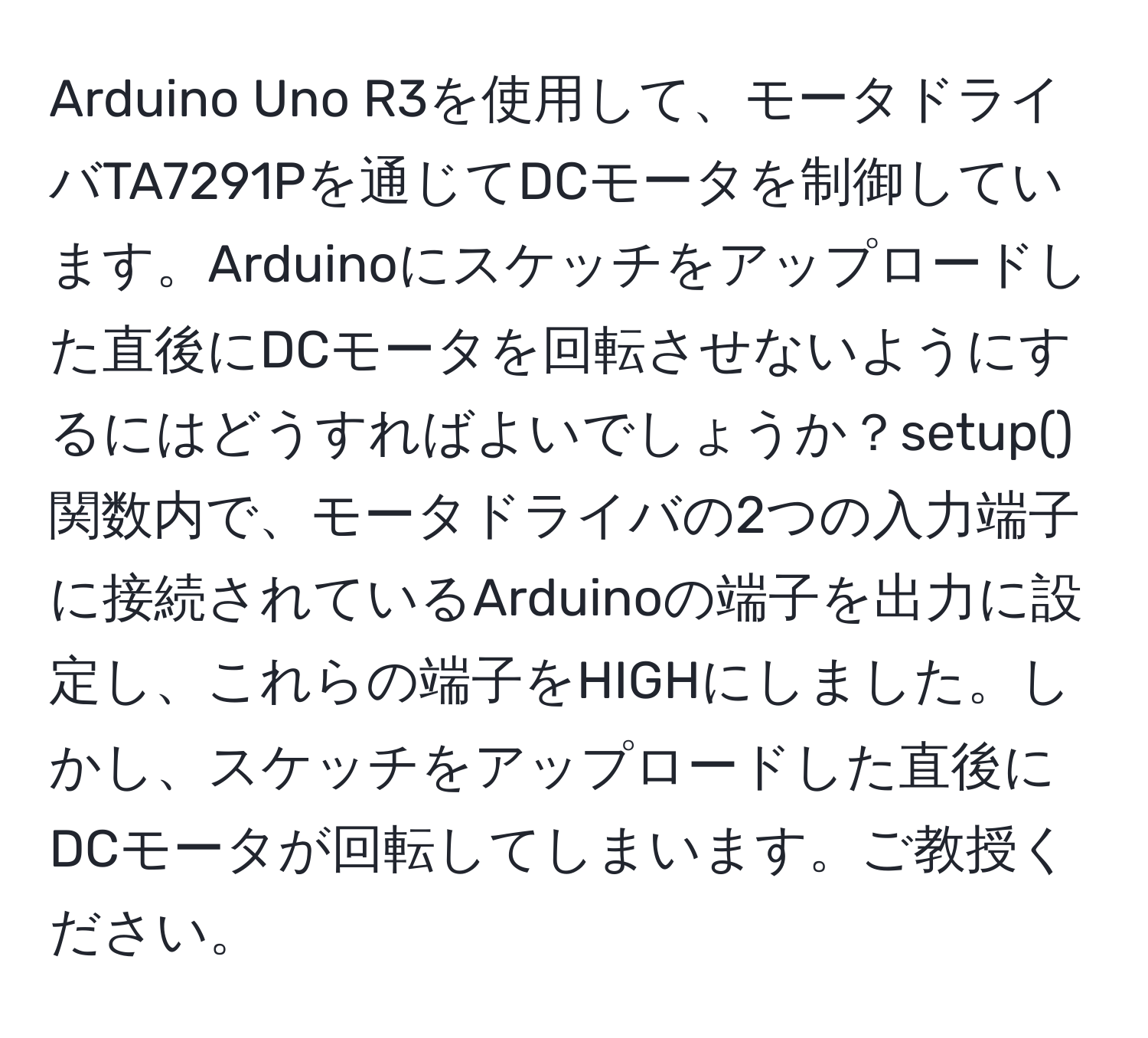 Arduino Uno R3を使用して、モータドライバTA7291Pを通じてDCモータを制御しています。Arduinoにスケッチをアップロードした直後にDCモータを回転させないようにするにはどうすればよいでしょうか？setup()関数内で、モータドライバの2つの入力端子に接続されているArduinoの端子を出力に設定し、これらの端子をHIGHにしました。しかし、スケッチをアップロードした直後にDCモータが回転してしまいます。ご教授ください。