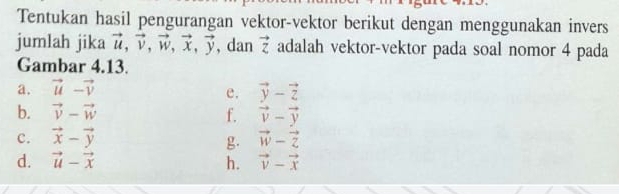 Tentukan hasil pengurangan vektor-vektor berikut dengan menggunakan invers 
jumlah jika vector u, vector v, vector w, vector x, vector y , dan vector z adalah vektor-vektor pada soal nomor 4 pada 
Gambar 4.13. 
a. vector u-vector v vector y-vector z
e. 
b. vector v-vector w f. vector v-vector y
c. vector x-vector y vector w-vector z
g. 
d. vector u-vector x h. vector v-vector x