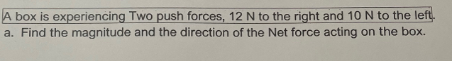 A box is experiencing Two push forces, 12 N to the right and 10 N to the left. 
a. Find the magnitude and the direction of the Net force acting on the box.