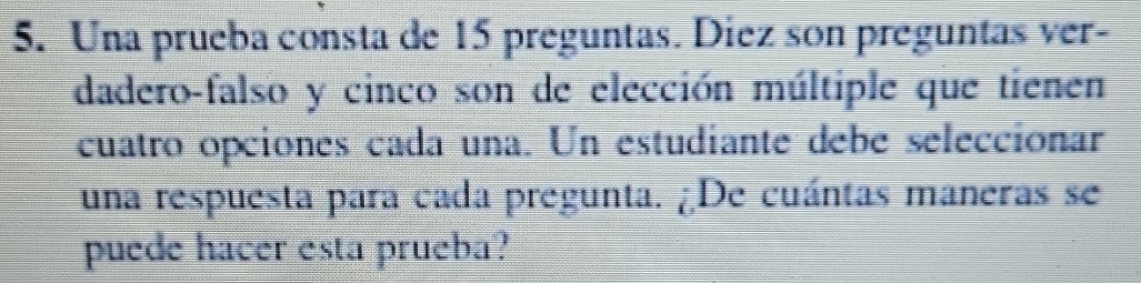 Una prueba consta de 15 preguntas. Diez son preguntas ver- 
dadero-falso y cinco son de elección múltiple que tienen 
cuatro opciones cada una. Un estudiante debe seleccionar 
una respuesta para cada pregunta. ¿De cuántas maneras se 
puede hacer esta prueba?