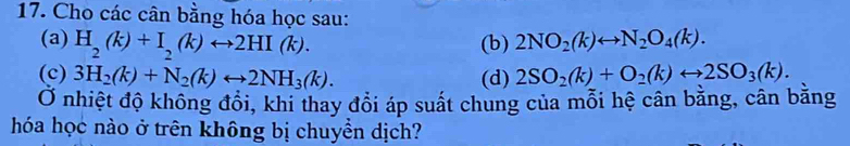 Cho các cân bằng hóa học sau: 
(a) H_2(k)+I_2(k)rightarrow 2HI(k). (b) 2NO_2(k)rightarrow N_2O_4(k). 
(c) 3H_2(k)+N_2(k)rightarrow 2NH_3(k). (d) 2SO_2(k)+O_2(k)rightarrow 2SO_3(k). 
Ở nhiệt độ không đổi, khi thay đổi áp suất chung của mỗi hệ cân bằng, cân bằng 
hóa học nào ở trên không bị chuyền dịch?