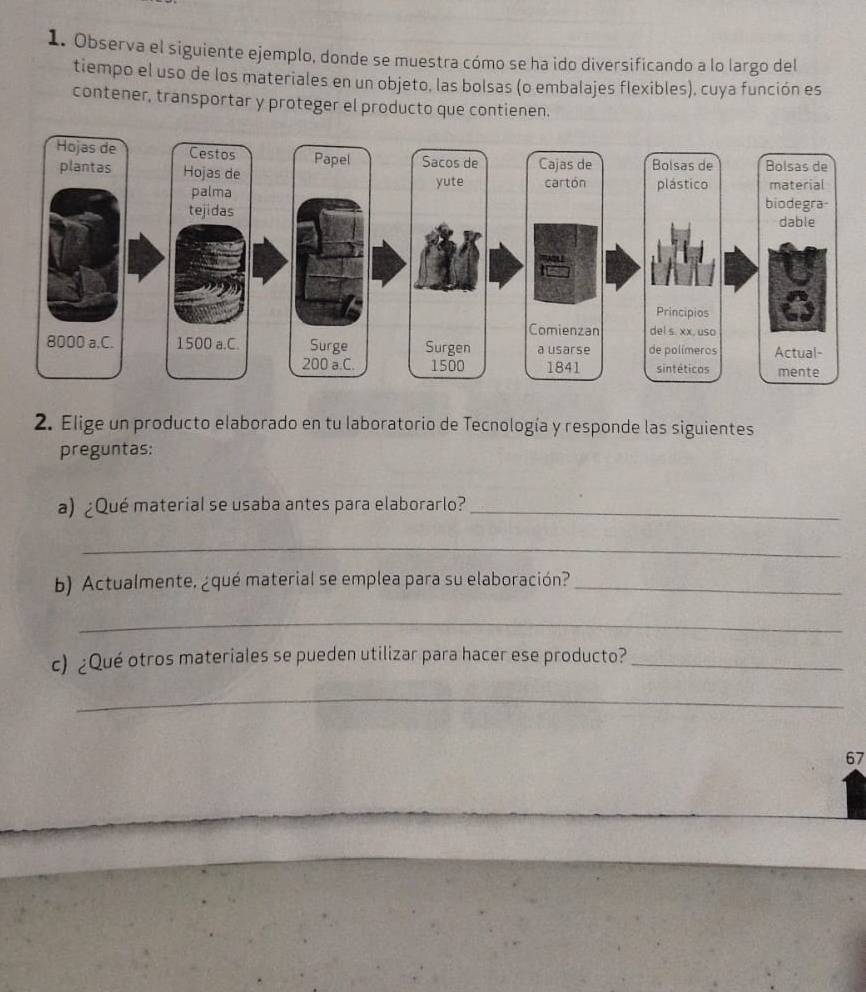 Observa el siguiente ejemplo, donde se muestra cómo se ha ido diversificando a lo largo del 
tiempo el uso de los materiales en un objeto, las bolsas (o embalajes flexibles), cuya función es 
contener, transportar y proteger el producto que contienen. 
2. Elige un producto elaborado en tu laboratorio de Tecnología y responde las siguientes 
preguntas: 
a) ¿Qué material se usaba antes para elaborarlo?_ 
_ 
b) Actualmente. ¿qué material se emplea para su elaboración?_ 
_ 
c) ¿Qué otros materiales se pueden utilizar para hacer ese producto?_ 
_ 
67