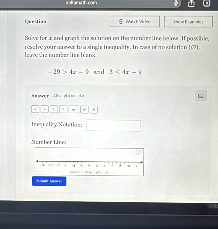 deltamath.com 
Question Watch Video Show Examples 
Solve for x and graph the solution on the number line below. If possible, 
resolve your answer to a single inequality. In case of no solution (∅), 
leave the number line blank.
-29>4x-9 and 3≤ 4x-9
Answer Attempt 2 out of 2 P
< > S ≥ or R
Inequality Notation: 
( 
□  
Number Line: 
Submit Answer