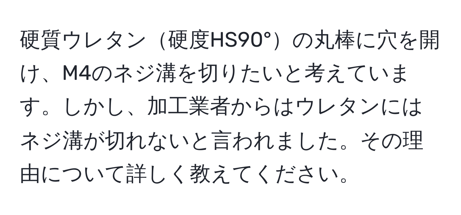 硬質ウレタン硬度HS90°の丸棒に穴を開け、M4のネジ溝を切りたいと考えています。しかし、加工業者からはウレタンにはネジ溝が切れないと言われました。その理由について詳しく教えてください。