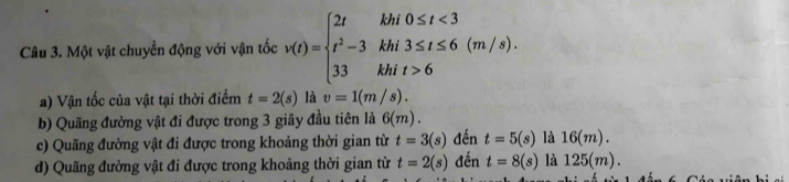 Một vật chuyển động với vận tốc v(t)=beginarrayl 2tkhi0≤ t<3 t^2-3khi3≤ t≤ 6(m/s). 33khit>6endarray.
a) Vận tốc của vật tại thời điểm t=2(s) là v=1(m/s).
b) Quãng đường vật đi được trong 3 giây đầu tiên là 6(m).
c) Quãng đường vật đi được trong khoảng thời gian từ t=3(s) đến t=5(s)la16(m).
d) Quãng đường vật đi được trong khoảng thời gian từ t=2(s) đến t=8(s) la125(m).