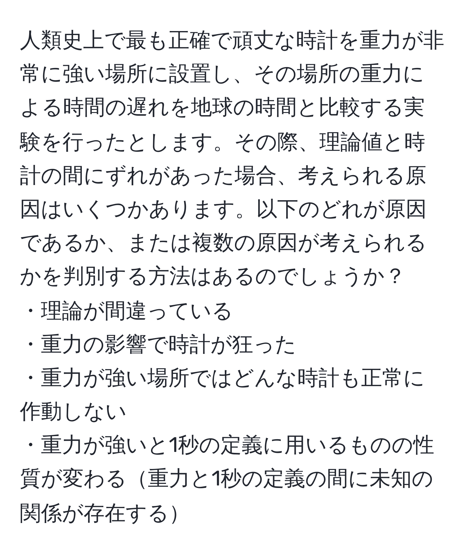 人類史上で最も正確で頑丈な時計を重力が非常に強い場所に設置し、その場所の重力による時間の遅れを地球の時間と比較する実験を行ったとします。その際、理論値と時計の間にずれがあった場合、考えられる原因はいくつかあります。以下のどれが原因であるか、または複数の原因が考えられるかを判別する方法はあるのでしょうか？  
・理論が間違っている  
・重力の影響で時計が狂った  
・重力が強い場所ではどんな時計も正常に作動しない  
・重力が強いと1秒の定義に用いるものの性質が変わる重力と1秒の定義の間に未知の関係が存在する