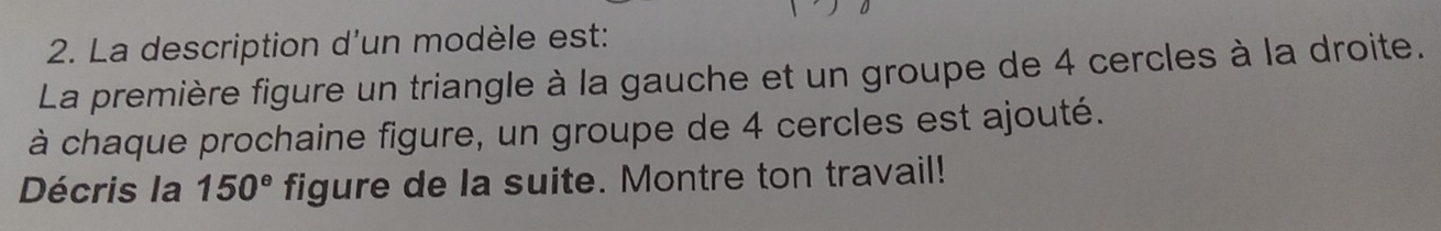 La description d'un modèle est: 
La première figure un triangle à la gauche et un groupe de 4 cercles à la droite. 
à chaque prochaine figure, un groupe de 4 cercles est ajouté. 
Décris la 150° figure de la suite. Montre ton travail!