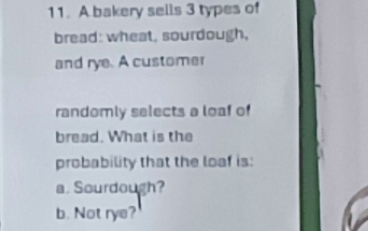 A bakery sells 3 types of 
bread: wheat, sourdough, 
and rye. A customer 
randomly selects a loaf of 
bread. What is the 
probability that the loaf is: 
a. Sourdough? 
b. Not rye?