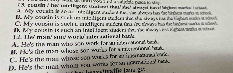 sy with us unth you find a suitable place to stay.
13. cousin / be/ intelligent student/ that/ she/ always/ have/ highest marks/ / school.
A. My cousin is so an intelligent student that she always has the highest marks at school.
B. My cousin is such an intelligent student that she always has the highest marks at school.
C. My cousin is such a intelligent student that she always has the highest marks at school.
D. My cousin is such an intelligent student that she always has highest marks at school.
14. He/ man/ son/ work/ international bank.
A. He's the man who son work for an international bank.
B. He's the man whose son works for a international bank.
C. He's the man whose son works for an international bank.
D. He's the man whom son works for an international bank.
s heavy/traffic iam/ get