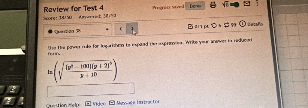 Review for Test 4 Progress saved Done sqrt(0) 
Score: 38/50 Answered: 38/50 
Question 38 < 0/1 pt つ 6 $ 99 Details 
Use the power rule for logarithms to expand the expression. Write your answer in reduced 
form.
ln (sqrt(frac (y^2-100)(y+2)^8)y+10)
2 
Question Help: Video Message instructor