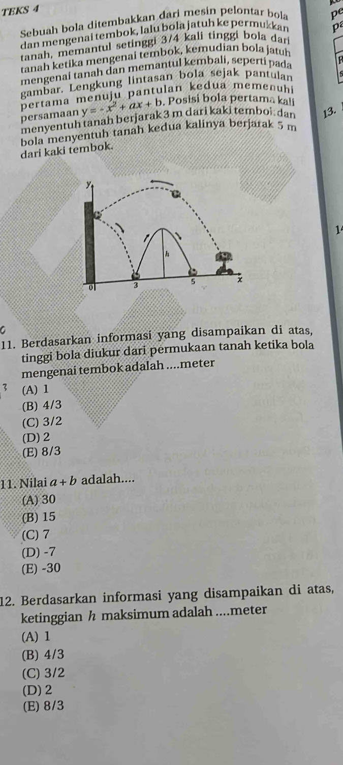 TEKS 4
Sebuah bola ditembakkan đari mesin pelontar bola pe
dan mengenai tembok, lalu bola jatuh ke permukkan
p
tanah, memantul setinggi 3/4 kali tinggi bola dar
tanah ketika mengenai tembok, kemudian bola jatuh
mengenai tanah dan memantul kembali, seperti pada
gambar. Lengkung lintasan bola sejak pantulan
pertama menuju pantulan kedua memen h
persamaan y=-x^2+ax+b. Posisi bola pertama kali
menyentuh tanah berjarak 3 m dari kaki tembol dan 13.
bola menyentuh tanah kedua kalinya berjarak 5 m
dari kaki tembok.

1
h
ol 3 5 x
C
11. Berdasarkan informasi yang disampaikan di atas,
tinggi bola diukur dari permukaan tanah ketika bola
mengenai tembok adalah .... meter
3 (A) 1
(B) 4/3
(C) 3/2
(D) 2
(E) 8/3
11. Nilai a+b adalah....
(A) 30
(B) 15
(C) 7
(D) -7
(E) -30
12. Berdasarkan informasi yang disampaikan di atas,
ketinggian h maksimum adalah ....meter
(A) 1
(B) 4/3
(C) 3/2
(D) 2
(E) 8/3