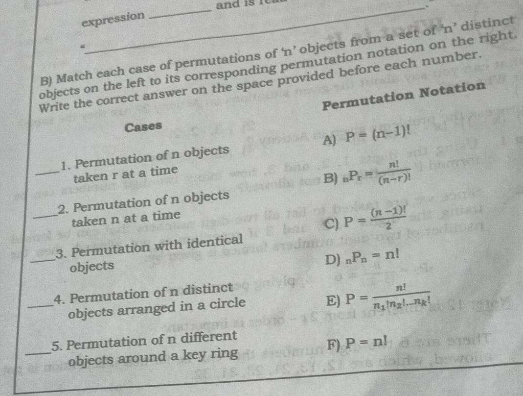 and is re
.
expression
a
B) Match each case of permutations of ‘ n ’ objects from a set of ‘ n ’ distinct
objects on the left to its corresponding permutation notation on the right.
Write the correct answer on the space provided before each number.
Permutation Notation
Cases
1. Permutation of n objects A) P=(n-1)!
_taken r at a time
B) _nP_r= n!/(n-r)! 
2. Permutation of n objects
_taken n at a time
C) P= ((n-1)!)/2 
_
3. Permutation with identical
objects
D) _nP_n=n!
4. Permutation of n distinct
_objects arranged in a circle
E) P=frac n!n_1!n_2!...n_k!
5. Permutation of n different
F) P=n!
_objects around a key ring