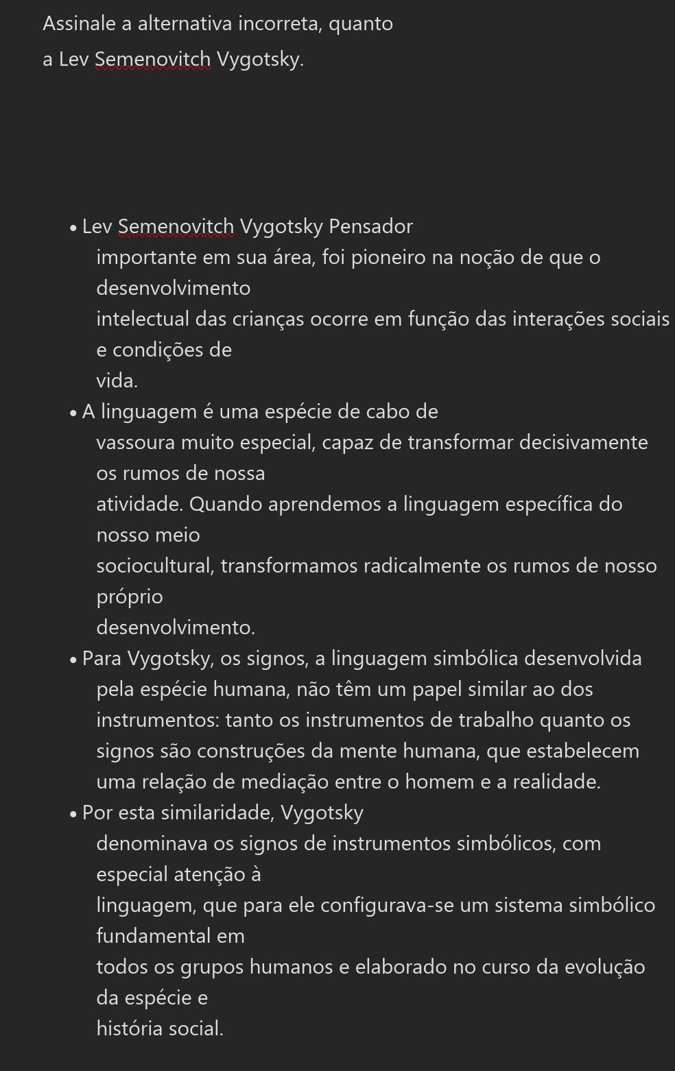 Assinale a alternativa incorreta, quanto 
a Lev Semenovitch Vygotsky. 
Lev Semenovitch Vygotsky Pensador 
importante em sua área, foi pioneiro na noção de que o 
desenvolvimento 
intelectual das crianças ocorre em função das interações sociais 
e condições de 
vida. 
A linguagem é uma espécie de cabo de 
vassoura muito especial, capaz de transformar decisivamente 
os rumos de nossa 
atividade. Quando aprendemos a linguagem específica do 
nosso meio 
sociocultural, transformamos radicalmente os rumos de nosso 
próprio 
desenvolvimento. 
Para Vygotsky, os signos, a linguagem simbólica desenvolvida 
pela espécie humana, não têm um papel similar ao dos 
instrumentos: tanto os instrumentos de trabalho quanto os 
signos são construções da mente humana, que estabelecem 
uma relação de mediação entre o homem e a realidade. 
Por esta similaridade, Vygotsky 
denominava os signos de instrumentos simbólicos, com 
especial atenção à 
linguagem, que para ele configurava-se um sistema simbólico 
fundamental em 
todos os grupos humanos e elaborado no curso da evolução 
da espécie e 
história social.