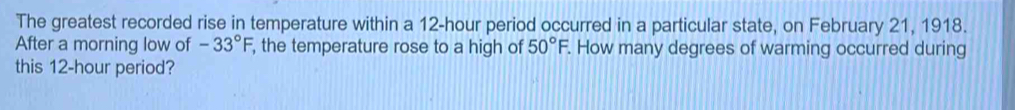 The greatest recorded rise in temperature within a 12-hour period occurred in a particular state, on February 21, 1918. 
After a morning low of -33°F , the temperature rose to a high of 50°F. How many degrees of warming occurred during 
this 12-hour period?