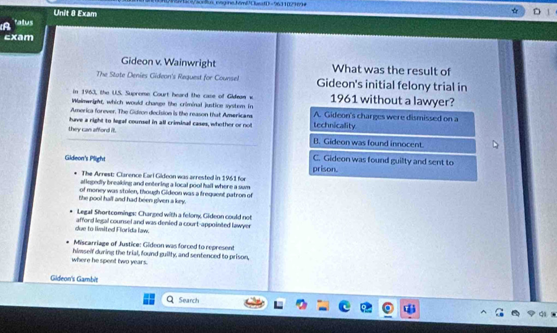 Wnte/facs/acelus.engine.html7ClassfD=963102989#
Unit 8 Exam
D
A tatus
Exam
Gideon v. Wainwright What was the result of
The State Denies Gideon's Request for Counsel Gideon's initial felony trial in
In 1963, the U.S. Supreme Court heard the case of Gideon v. 1961 without a lawyer?
Wainwright, which would change the criminal justice system in
America forever. The Gideon decision is the reason that Americans A. Gideon's charges were dismissed on a
have a right to legal counsel in all criminal cases, whether or not technicality
they can afford it. B. Gideon was found innocent.
Gideon's Plight C. Gideon was found guilty and sent to
prison.
The Arrest: Clarence Earl Gideon was arrested in 1961 for
allegedly breaking and entering a local pool hall where a sum
of money was stolen, though Gideon was a frequent patron of
the pool hall and had been given a key.
Legal Shortcomings: Charged with a felony, Gideon could not
afford legal counsel and was denied a court-appointed lawyer
due to limited Florida law.
Miscarriage of Justice: Gideon was forced to represent
himself during the trial, found guilty, and sentenced to prison,
where he spent two years.
Gideon's Gambit
Search