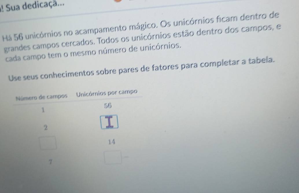 ! Sua dedicaçã... 
Há 56 unicórnios no acampamento mágico. Os unicórnios ficam dentro de 
grandes campos cercados. Todos os unicórnios estão dentro dos campos, e 
cada campo tem o mesmo número de unicórnios. 
Use seus conhecimentos sobre pares de fatores para completar a tabela.