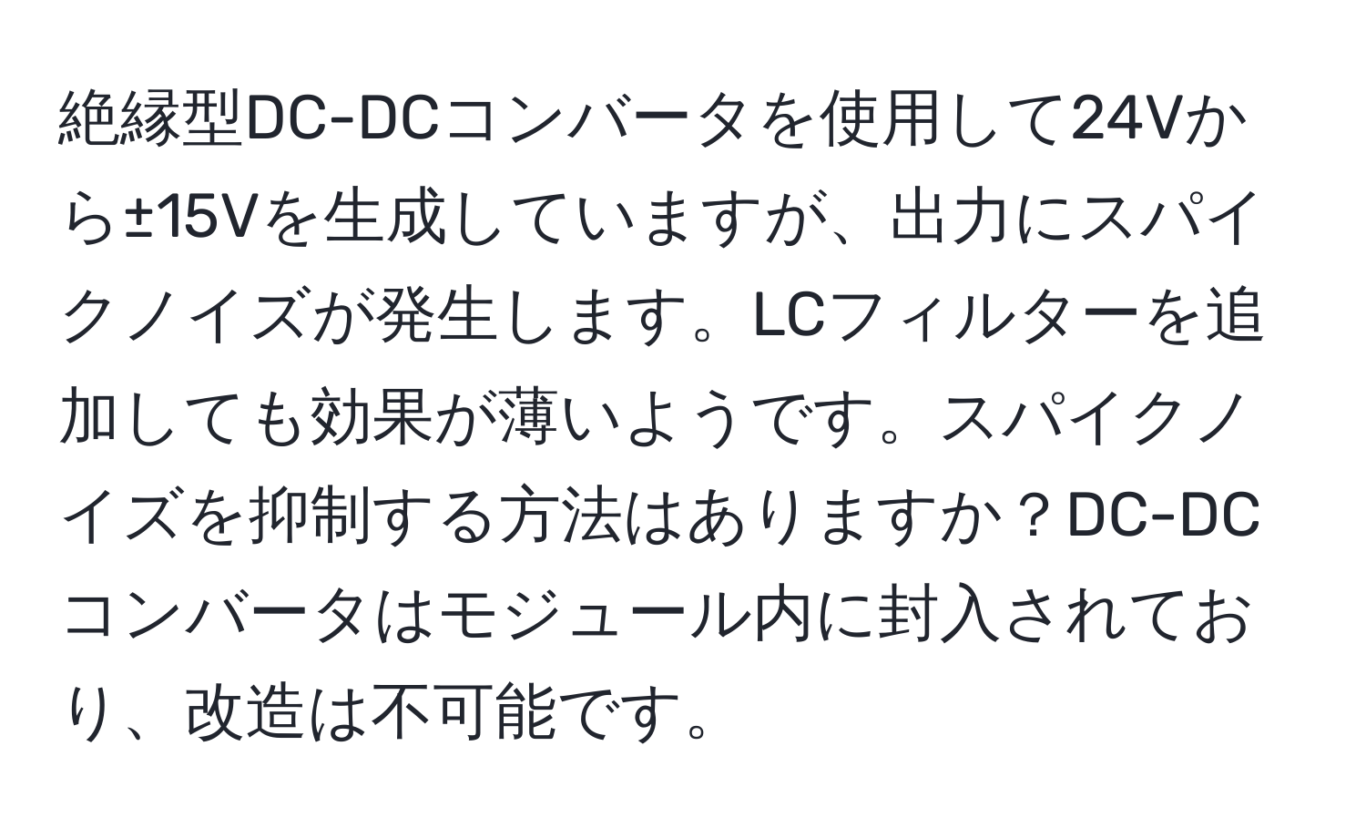 絶縁型DC-DCコンバータを使用して24Vから±15Vを生成していますが、出力にスパイクノイズが発生します。LCフィルターを追加しても効果が薄いようです。スパイクノイズを抑制する方法はありますか？DC-DCコンバータはモジュール内に封入されており、改造は不可能です。