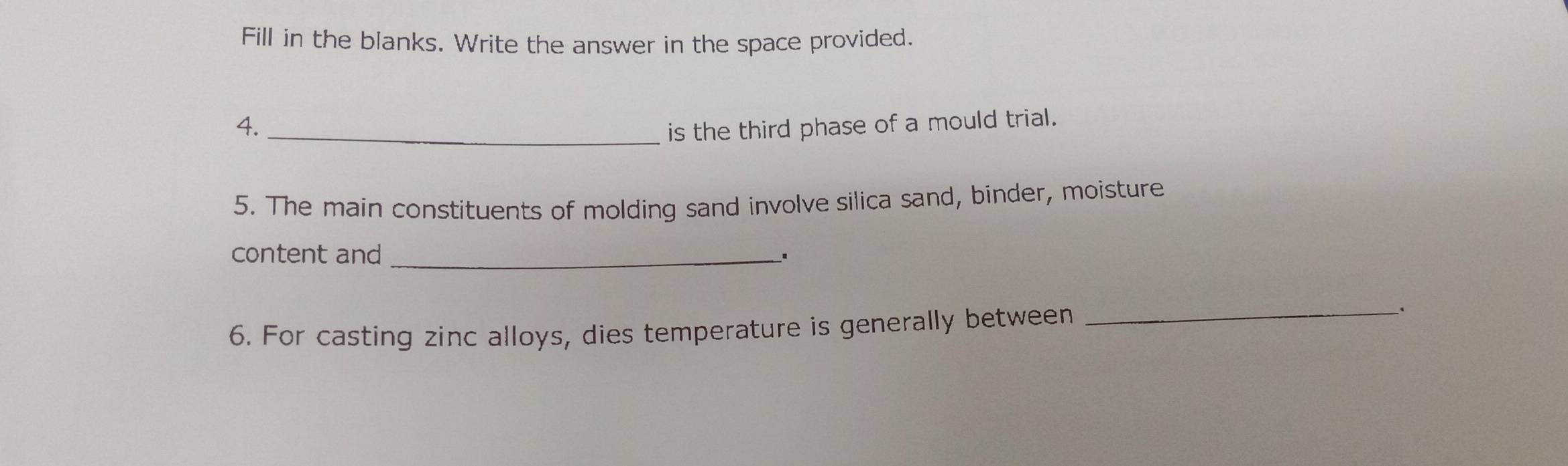 Fill in the blanks. Write the answer in the space provided. 
4._ 
is the third phase of a mould trial. 
5. The main constituents of molding sand involve silica sand, binder, moisture 
content and_ 
、. 
6. For casting zinc alloys, dies temperature is generally between 
_