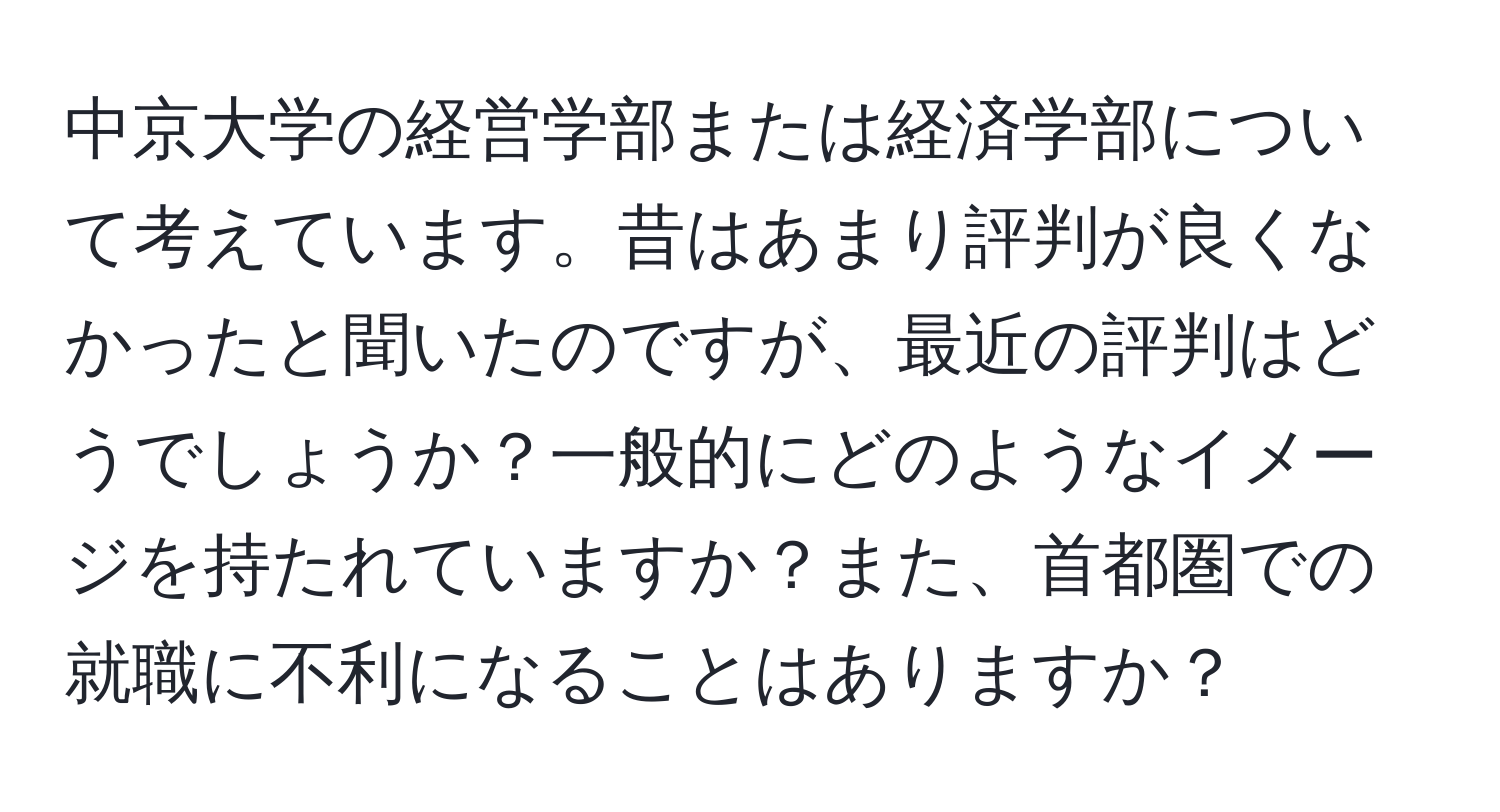 中京大学の経営学部または経済学部について考えています。昔はあまり評判が良くなかったと聞いたのですが、最近の評判はどうでしょうか？一般的にどのようなイメージを持たれていますか？また、首都圏での就職に不利になることはありますか？