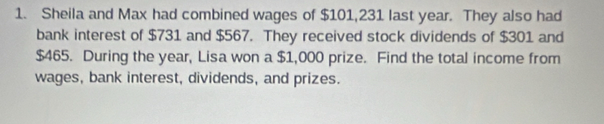 Sheila and Max had combined wages of $101,231 last year. They also had 
bank interest of $731 and $567. They received stock dividends of $301 and
$465. During the year, Lisa won a $1,000 prize. Find the total income from 
wages, bank interest, dividends, and prizes.