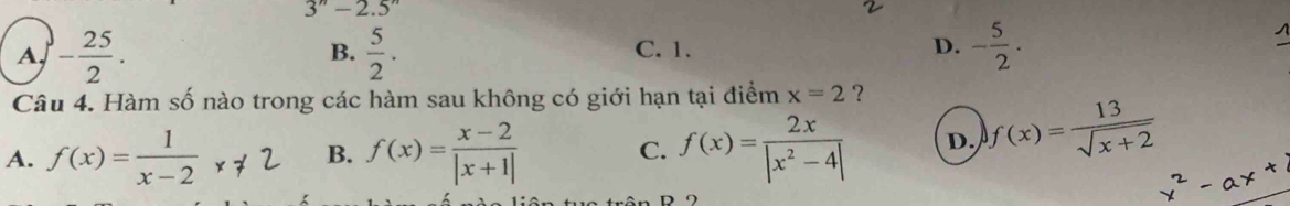 3''-2.5''
A, - 25/2 .  5/2 . C. 1. D. - 5/2 . 
B.
Câu 4. Hàm số nào trong các hàm sau không có giới hạn tại điểm x=2 ?
A. f(x)= 1/x-2  f(x)= (x-2)/|x+1|  C. f(x)= 2x/|x^2-4|  D. f(x)= 13/sqrt(x+2) 
B.