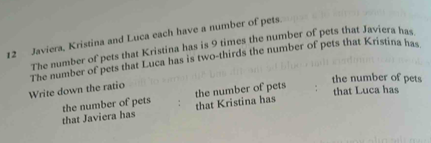 Javiera, Kristina and Luca each have a number of pets. 
The number of pets that Kristina has is 9 times the number of pets that Javiera has 
The number of pets that Luca has is two-thirds the number of pets that Kristina has 
the number of pets 
Write down the ratio 
the number of pets the number of pets 
that Luca has 
that Javiera has that Kristina has