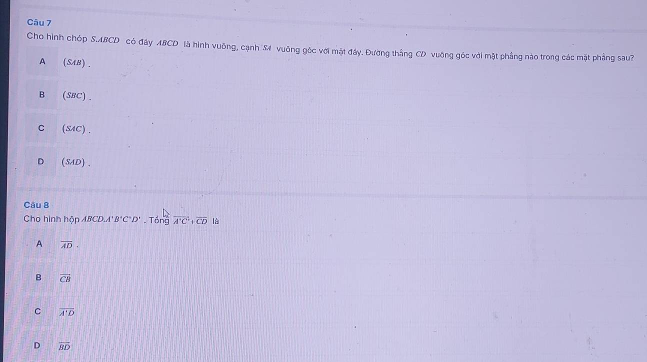 Cho hình chóp S. ABCD có đáy ABCD là hình vuông, cạnh S vuông góc với mặt đáy. Đường thẳng CD vuông góc với mặt phẳng nào trong các mặt phẳng sau?
A (SAB).
B (SBC) .
C (SAC) .
D (SAD).
Câu 8
Cho hình hộp ABCD A'B'C'D'. Tổng overline A'C'+overline CD là
A overline AD.
B vector CB
C overline A'D
D overline BD