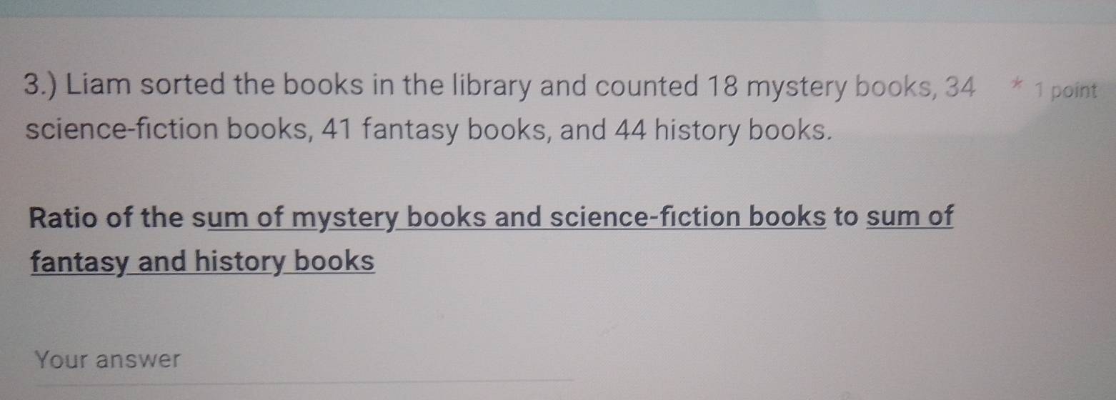 3.) Liam sorted the books in the library and counted 18 mystery books, 34 * 1 point 
science-fiction books, 41 fantasy books, and 44 history books. 
Ratio of the sum of mystery books and science-fiction books to sum of 
fantasy and history books 
Your answer