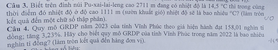 Biết trên đỉnh núi Pu-xai-lai-leng cao 2711 m đang có nhiệt độ là 14,5°C thì trong cùng 
thời điểm đó nhiệt độ ở độ cao 1111 m (sườn khuất gió) nhiệt độ sẽ là bao nhiêu°C ? (làm tròn 
kết quả đến một chữ số thập phân). 
Câu 4. Quy mô GRDP năm 2023 của tỉnh Vĩnh Phúc theo giá hiện hành đạt 158,01 nghìn tỉ 
dồng; tăng 3,23%. Hãy chọ biết quy mô GRDP của tỉnh Vĩnh Phúc trong năm 2022 là bao nhiêu 
nghìn tỉ đồng? (làm tròn kết quả đến hàng đơn vị). 
g s iê u