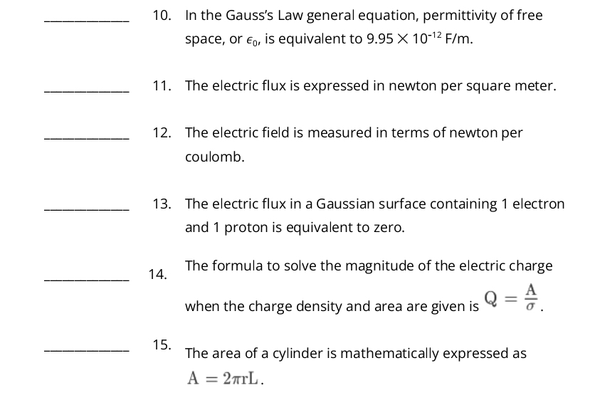 In the Gauss’s Law general equation, permittivity of free 
space, or ∈ _0, is equivalent to 9.95* 10^(-12)F/m. 
_11. The electric flux is expressed in newton per square meter. 
_12. The electric field is measured in terms of newton per 
coulomb. 
_13. The electric flux in a Gaussian surface containing 1 electron 
and 1 proton is equivalent to zero. 
_14. The formula to solve the magnitude of the electric charge 
when the charge density and area are given is Q= A/sigma  . 
_15. The area of a cylinder is mathematically expressed as
A=2π rL.