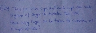 There are l0 tea caps and each arp can make 
Isgrams of sugar to oweeten the tes 
How many sugar can be taken to sweeden all
10 cups of tea?