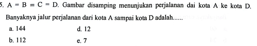 A=B=C=D. Gambar disamping menunjukan perjalanan dai kota A ke kota D.
Banyaknya jalur perjalanan dari kota A sampai kota D adalah......
a. 144 d. 12
b. 112 e. 7