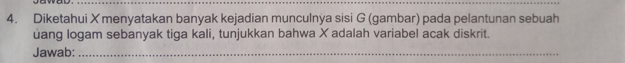 Diketahui X menyatakan banyak kejadian munculnya sisi G (gambar) pada pelantunan sebuah 
uang logam sebanyak tiga kali, tunjukkan bahwa X adalah variabel acak diskrit. 
Jawab:_