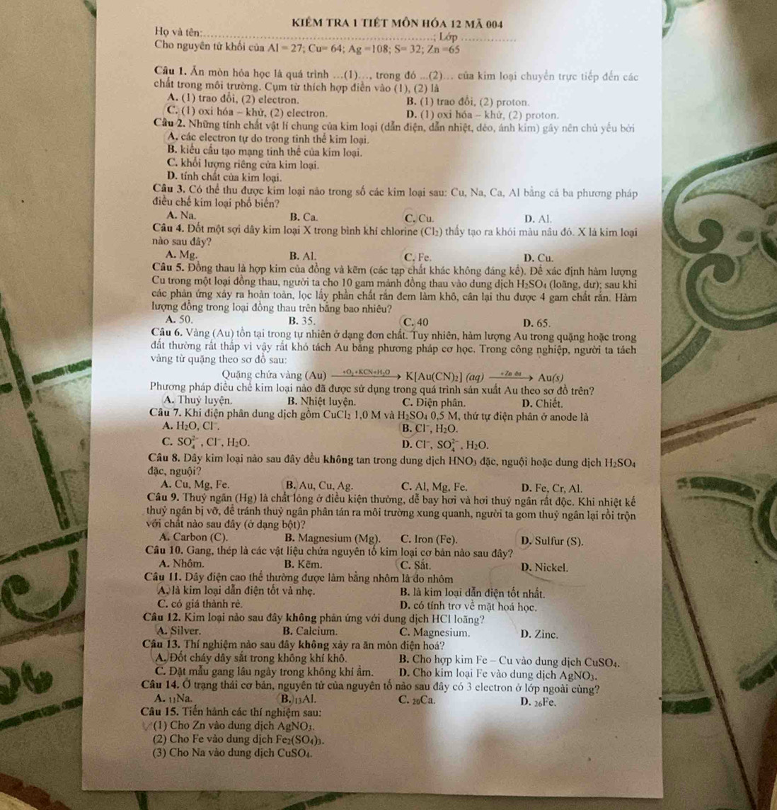 kiêm tra 1 tiết môn hóa 12 mã 004
Họ và tên: ……; Lớp
Cho nguyên tử khối của AI=27;Cu=64;Ag=108;S=32;Zn=65
Câu 1. Ăn mòn hóa học là quá trình ...(1)..., trong đó ...(2)... của kim loại chuyển trực tiếp đến các
chất trong môi trường. Cụm từ thích hợp điễn vào (1), (2) là
A. (1) trao đổi, (2) electron. B. (1) trao đổi, (2) proton.
C. (1) oxi hóa - khử, (2) electron. D. (1) oxi hóa - khử, (2) proton.
Cầu 2. Những tính chất vật lí chung của kim loại (dẫn điện, dẫn nhiệt, dẻo, ánh kim) gây nên chủ yếu bởi
A các electron tự do trong tinh thể kim loại.
B. kiểu cầu tạo mạng tinh thể của kim loại.
C. khổi lượng riêng cửa kim loại.
D. tính chất của kim loại.
Câu 3, Có thể thu được kim loại não trong số các kim loại sau: Cu, Na, Ca, Al bằng cá ba phương pháp
điều chế kim loại phổ biến?
A. Na. B. Ca C. Cu. D. Al.
Câu 4. Đốt một sợi dây kim loại X trong bình khí chlorine (Cl₂) thấy tạo ra khói màu nâu đô. X là kim loại
nào sau dây?
A. Mc B. Al. C. Fe. D. Cu.
Câu 5. Đồng thau là hợp kim của đồng và kẽm (các tạp chất khác không đáng kể). Để xác định hàm lượng
Cu trong một loại đồng thau, người ta cho 10 gam mảnh đồng thau vào dung dịch H₂SO₄ (loãng, dư); sau khi
các phản ứng xây ra hoàn toàn, lọc lấy phần chất rắn đem làm khô, cân lại thu được 4 gam chất rắn. Hàm
ượng đồng trong loại đồng thau trên bằng bao nhiêu?
A. 50, B. 35. C. 40 D. 65.
Câu 6. Vàng (Au) tồn tại trong tự nhiên ở dạng đơn chất. Tuy nhiên, hàm lượng Au trong quặng hoặc trong
đất thường rất thấp vi vậy rất khó tách Au bằng phương pháp cơ học. Trong công nghiệp, người ta tách
vàng từ quặng theo sơ đồ sau:
Qung chứa àn A u) +O_2+KCN+H_2O K[Au(CN)_2](aq)xrightarrow +ZndsAu(s)
Phương pháp điều chế kim loại nào đã được sử dụng trong quá trình sản xuất Au theo sơ đồ trên?
A. Thuỷ luyện. B. Nhiệt luyện. C. Điện phân. D. Chiết
Câu 7. Khi điện phân dung dịch gồm C uCl_2 1,0 M và H_2SO_40,5 M, thứ tự điện phân ở anode là
A. H_2O,Cl^-. B. Cl^-,H_2O.
C. SO_4^((2-),Cl^-),H_2O. D. Cl^-,SO_4^((2-),H_2)O.
Câu 8. Dây kim loại nào sau đây đều không tan trong dung dịch HNO3 đặc, nguội hoặc dung dịch H_2SO_4
đặc, nguội?
A. Cu, Mg, Fe. B. Au,Cu,Ag. C. Al,Mg , Fe. D. Fe, Cr, Al.
Câu 9. Thuỷ ngân (H g) là chất lỏng ở điều kiện thường, dễ bay hơi và hơi thuỷ ngân rất độc. Khi nhiệt kế
thuỷ ngân bị vỡ, để tránh thuỷ ngân phân tán ra môi trường xung quanh, người ta gom thuỷ ngân lại rồi trộn
với chất nào sau đây (ở dạng bột)?
A. Carbon (C). B. Magnesium (Mg). C. Iron (Fe). D. Sulfur (S).
Câu 10. Gang, thép là các vật liệu chứa nguyên tố kim loại cơ bản nào sau đây?
A. Nhôm. B. Kẽm. C. Sắt. D. Nickel.
Câu 11. Dây điện cao thể thường được làm bằng nhôm là đo nhôm
A là kim loại dẫn điện tốt và nhẹ. B. là kim loại dẫn diện tốt nhất.
C. có giá thành rẻ. D. có tính trơ về mặt hoá học.
Câu 12. Kim loại nảo sau đây không phản ứng với dung dịch HCl loãng?
A. Silver. B. Calcium. C. Magnesium. D. Zinc.
Câu 13. Thí nghiệm nào sau đây không xảy ra ăn mòn điện hoá?
A. Đốt cháy dây sắt trong không khí khô.  B. Cho hợp kim Fe - Cu vào dung dịch CuSO₄.
C. Đặt mẫu gang lâu ngày trong không khí ẩm. D. Cho kim loại Fe vào dung dịch AgNO3.
Câu 14. Ở trạng thái cơ bản, nguyên tử của nguyên tố nào sau đây có 3 electron ở lớp ngoài cùng?
A. ₁1Na. B.13Al. C. 2Ca. D. 26Fe.
Câu 15. Tiến hành các thí nghiệm sau:
(1) Cho Zn vào dung dịch AgNO₃.
(2) Cho Fe vào dung dịch Fe₂(SO₄)₃.
(3) Cho Na vào dung dịch CuSO₄.