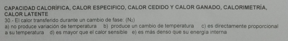 capacIDAD CalorÍFICA, CALOR ESPEcIFICo, CALOR CEDIDO Y CALOR GANADO, CALORIMETRÍA,
CALOR LATENTE
30.- El calor transferido durante un cambio de fase: (N₂)
a) no produce variación de temperatura b) produce un cambio de temperatura c) es directamente proporcional
a su temperatura d) es mayor que el calor sensible e) es más denso que su energía interna