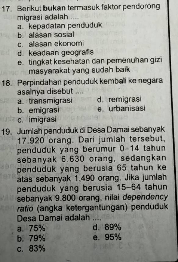 Berikut bukan termasuk faktor pendorong
migrasi adalah
a kepadatan penduduk
b alasan sosial
c.alasan ekonomi
d. keadaan geografis
e tingkat kesehatan dan pemenuhan gizi
masyarakat yang sudah baik
18. Perpindahan penduduk kembali ke negara
asalnya disebut .
a. transmigrasi d remigrasi
b. emigrasi e urbanisasi
c. imigrasi
19. Jumlah penduduk di Desa Damai sebanyak
17.920 orang. Dari jumlah tersebut,
penduduk yang berumur 0-14 tahun
sebanyak 6.630 orang, sedangkan
penduduk yang berusia 65 tahun ke
atas sebanyak 1.490 orang. Jika jumlah
penduduk yang berusia 15-64 tahun
sebanyak 9.800 orang, nilai dependency
ratio (angka ketergantungan) penduduk
Desa Damai adalah_
a. 75% d. 89%
b. 79% e. 95%
c. 83%