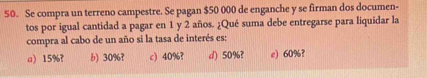 Se compra un terreno campestre. Se pagan $50 000 de enganche y se firman dos documen-
tos por igual cantidad a pagar en 1 y 2 años. ¿Qué suma debe entregarse para liquidar la
compra al cabo de un año si la tasa de interés es:
a) 15%? b) 30%? c) 40%? d) 50%? e) 60%?