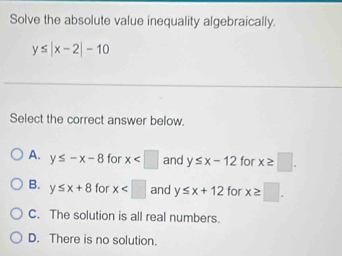 Solve the absolute value inequality algebraically.
y≤ |x-2|-10
Select the correct answer below.
A. y≤ -x-8 for x and y≤ x-12 for x≥ □.
B. y≤ x+8 for x and y≤ x+12 for x≥ □.
C. The solution is all real numbers.
D. There is no solution.