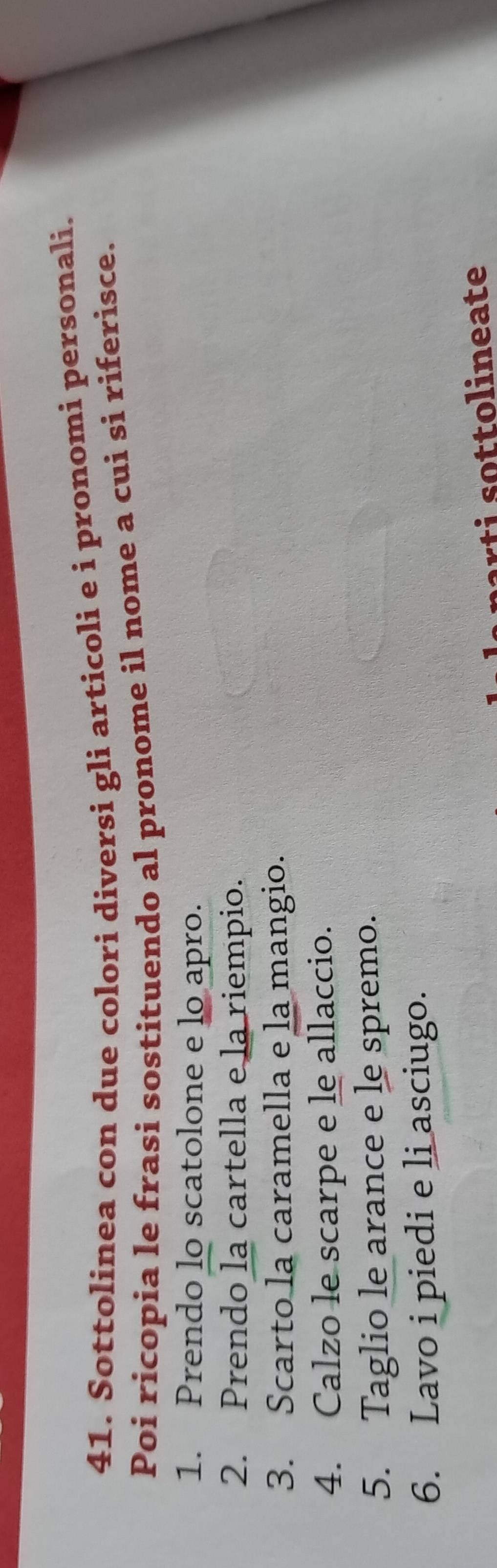 Sottolinea con due colori diversi gli articoli e i pronomi personali. 
Poi ricopia le frasi sostituendo al pronome il nome a cui si riferisce. 
1. Prendo lo scatolone e lo apro. 
2. Prendo la cartella e la riempio. 
3. Scarto la caramella e la mangio. 
4. Calzo le scarpe e le allaccio. 
5. Taglio le arance e le spremo. 
6. Lavo i piedi e li asciugo. 
r o to l in eate