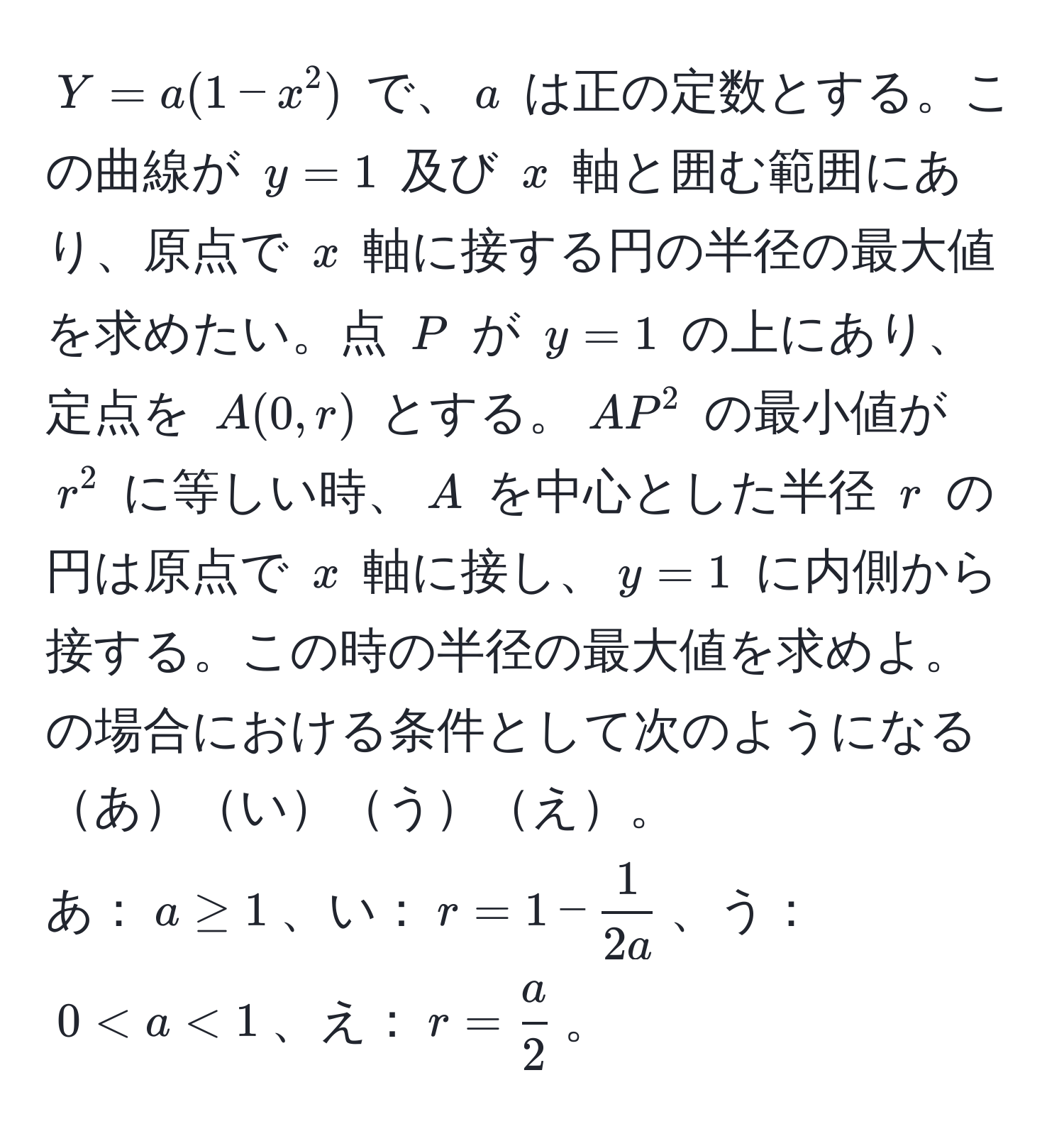 $Y = a(1 - x^(2)$ で、$a$ は正の定数とする。この曲線が $y=1$ 及び $x$ 軸と囲む範囲にあり、原点で $x$ 軸に接する円の半径の最大値を求めたい。点 $P$ が $y=1$ の上にあり、定点を $A(0, r)$ とする。$AP^2$ の最小値が $r^2$ に等しい時、$A$ を中心とした半径 $r$ の円は原点で $x$ 軸に接し、$y=1$ に内側から接する。この時の半径の最大値を求めよ。の場合における条件として次のようになるあいうえ。  
あ：$a ≥ 1$、い：$r = 1 - frac1)2a$、う：$0 < a < 1$、え：$r =  a/2 $。